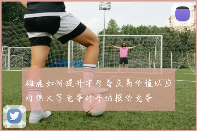 雄鹿如何提升字母哥交易价值以应对热火等竞争对手的报价竞争