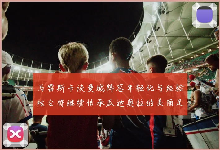 马雷斯卡谈曼城阵容年轻化与经验结合将继续传承瓜迪奥拉的美丽足球理念