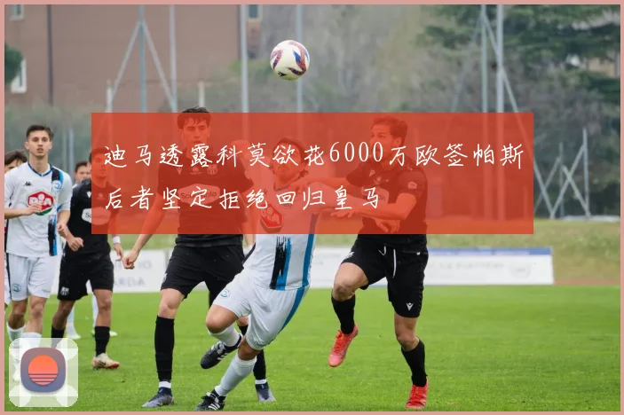 迪马透露科莫欲花6000万欧签帕斯后者坚定拒绝回归皇马