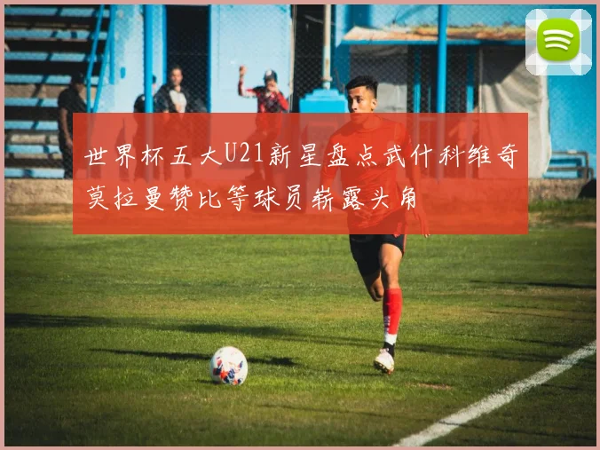 世界杯五大U21新星盘点武什科维奇莫拉曼赞比等球员崭露头角