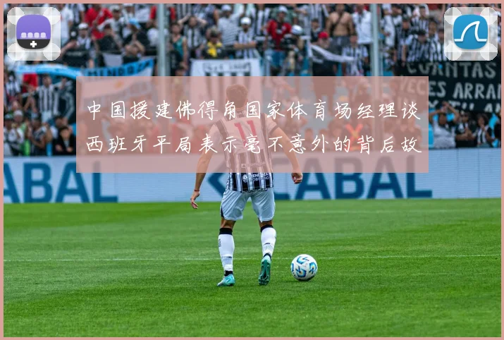 中国援建佛得角国家体育场经理谈西班牙平局表示毫不意外的背后故事