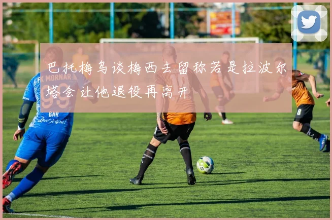 巴托梅乌谈梅西去留称若是拉波尔塔会让他退役再离开