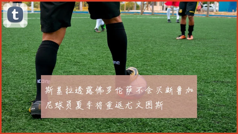 斯基拉透露佛罗伦萨不会买断鲁加尼球员夏季将重返尤文图斯