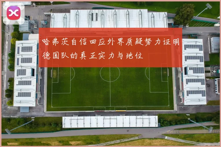哈弗茨自信回应外界质疑努力证明德国队的真正实力与地位