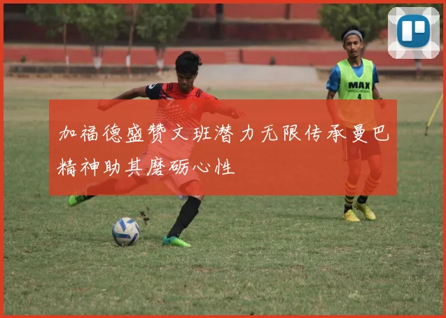 加福德盛赞文班潜力无限传承曼巴精神助其磨砺心性