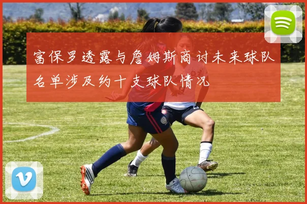 富保罗透露与詹姆斯商讨未来球队名单涉及约十支球队情况
