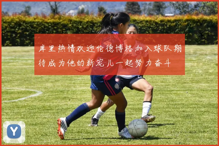 库里热情欢迎伦德博格加入球队期待成为他的新宠儿一起努力奋斗