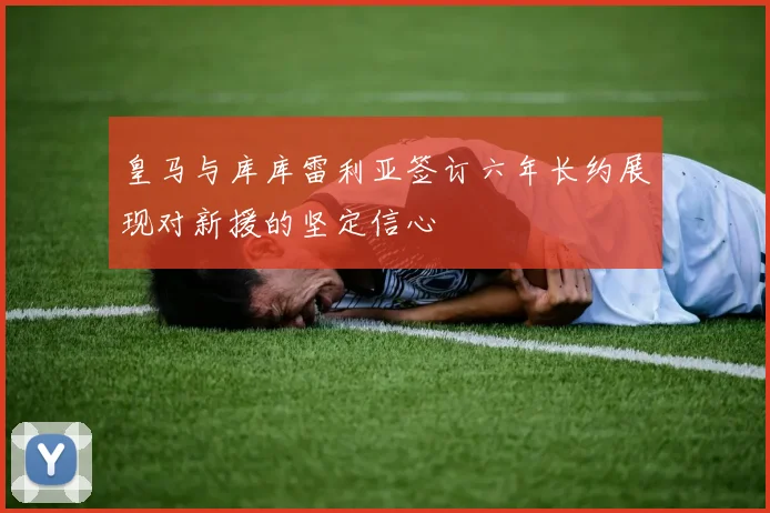 皇马与库库雷利亚签订六年长约展现对新援的坚定信心