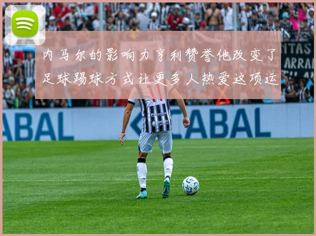 内马尔的影响力亨利赞誉他改变了足球踢球方式让更多人热爱这项运动