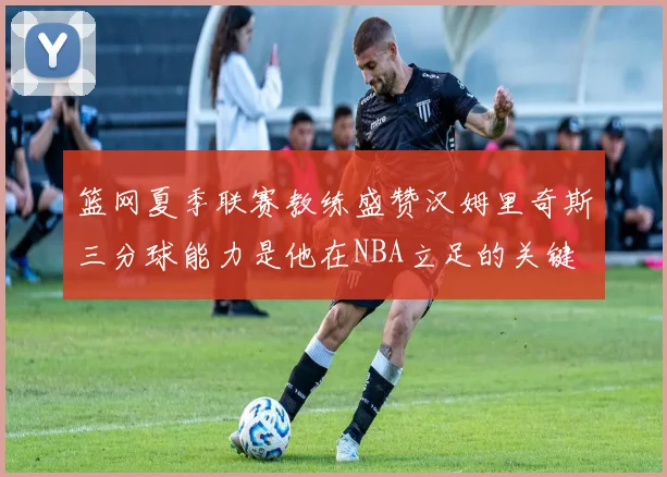 篮网夏季联赛教练盛赞汉姆里奇斯三分球能力是他在NBA立足的关键